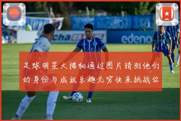 足球明星大揭秘通过图片猜测他们的身份与成就乐趣无穷快来挑战你的足球知识吧