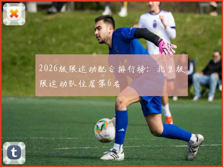 2026极限运动配合排行榜：北京极限运动队位居第6名