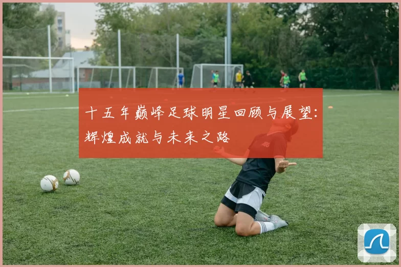 十五年巅峰足球明星回顾与展望：辉煌成就与未来之路