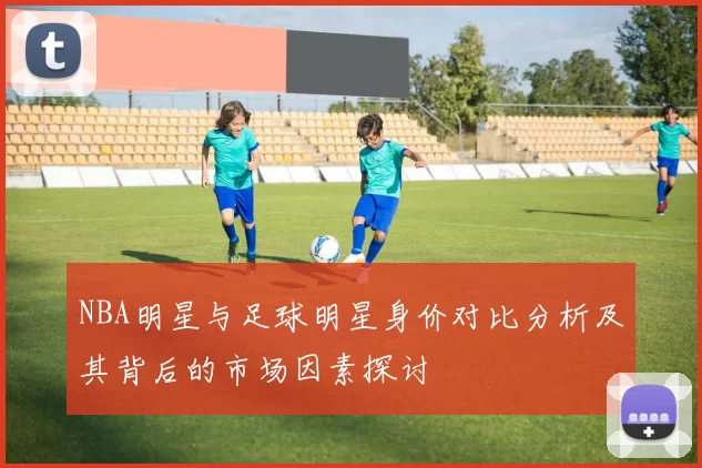 NBA明星与足球明星身价对比分析及其背后的市场因素探讨