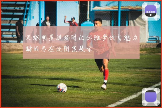 足球明星进场时的优雅步伐与魅力瞬间尽在此图集展示