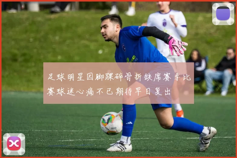 足球明星因脚踝碎骨折缺席赛季比赛球迷心痛不已期待早日复出