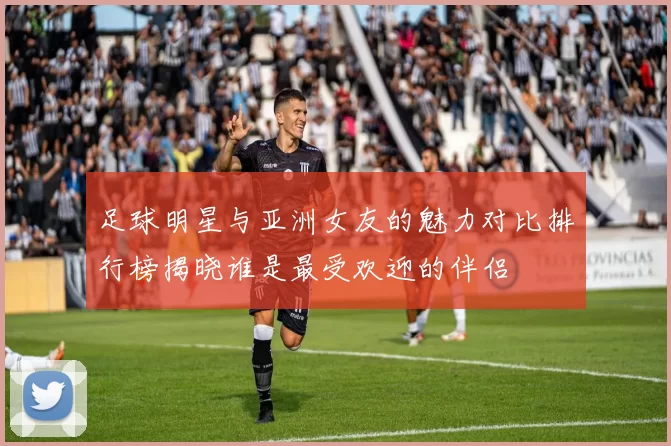足球明星与亚洲女友的魅力对比排行榜揭晓谁是最受欢迎的伴侣